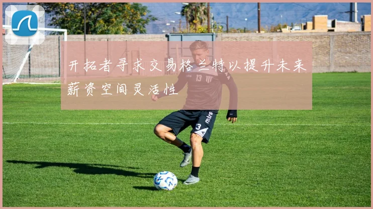 开拓者寻求交易格兰特以提升未来薪资空间灵活性