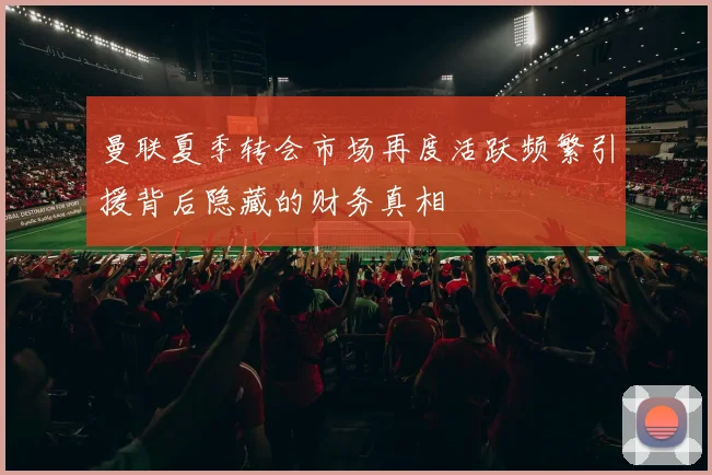 曼联夏季转会市场再度活跃频繁引援背后隐藏的财务真相