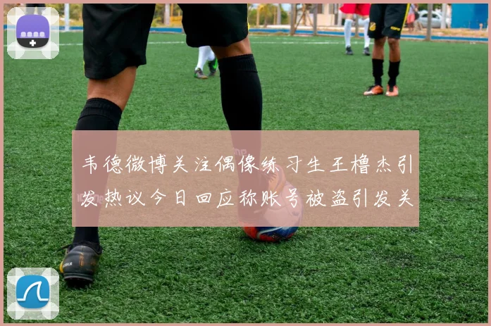 韦德微博关注偶像练习生王橹杰引发热议今日回应称账号被盗引发关注