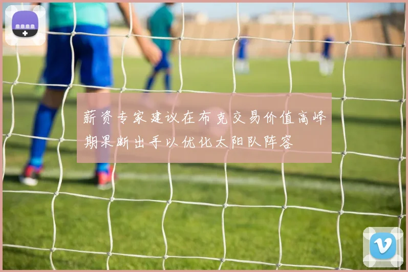 薪资专家建议在布克交易价值高峰期果断出手以优化太阳队阵容