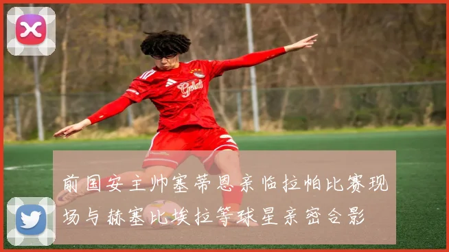 前国安主帅塞蒂恩亲临拉帕比赛现场与赫塞比埃拉等球星亲密合影