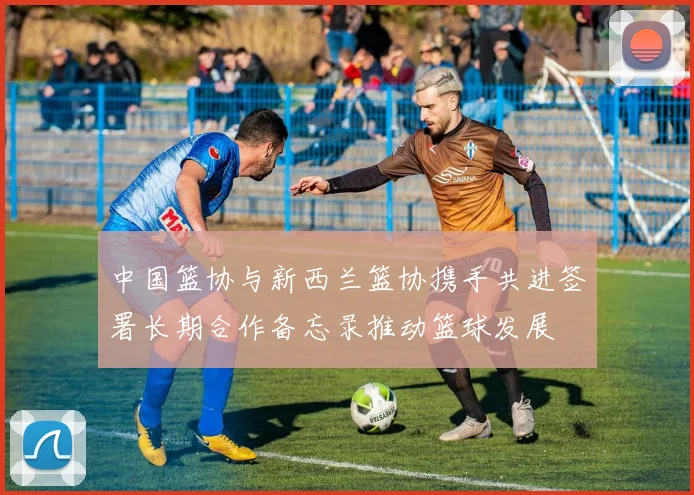 中国篮协与新西兰篮协携手共进签署长期合作备忘录推动篮球发展