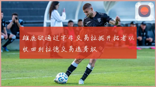 雄鹿欲通过字母交易拉拢开拓者以收回利拉德交易选秀权