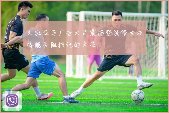 文班亚马广告大片震撼登场修女祈祷能否阻挡他的光芒