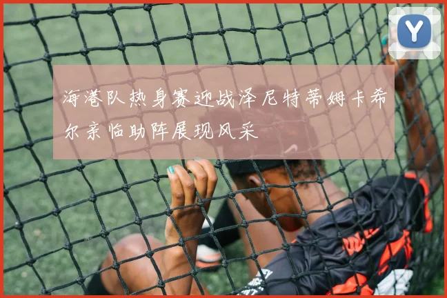 海港队热身赛迎战泽尼特蒂姆卡希尔亲临助阵展现风采