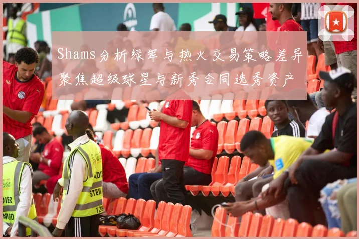 Shams分析绿军与热火交易策略差异聚焦超级球星与新秀合同选秀资产