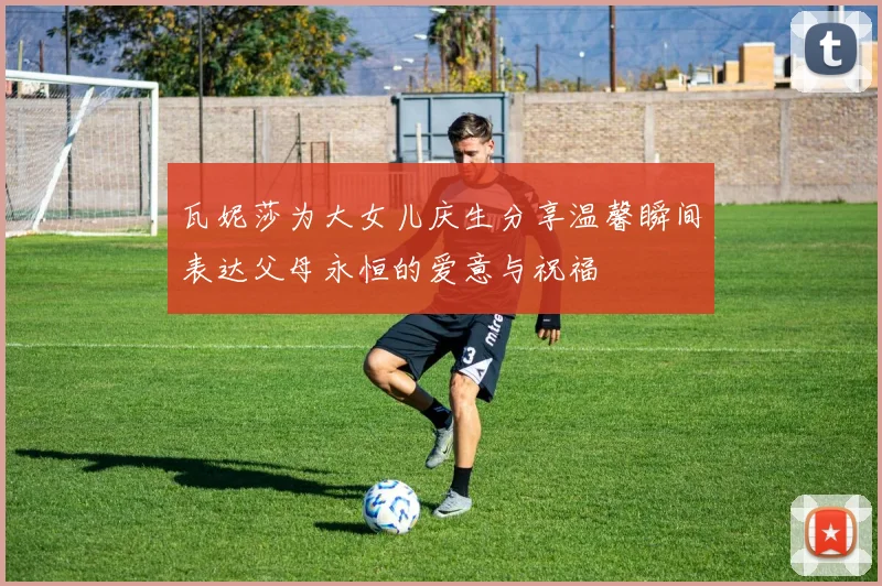 瓦妮莎为大女儿庆生分享温馨瞬间表达父母永恒的爱意与祝福