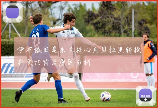 伊布依旧是米兰核心利贝拉里转投科莫的背后原因分析