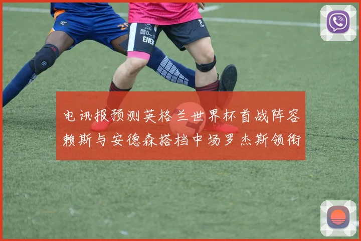 电讯报预测英格兰世界杯首战阵容赖斯与安德森搭档中场罗杰斯领衔出战