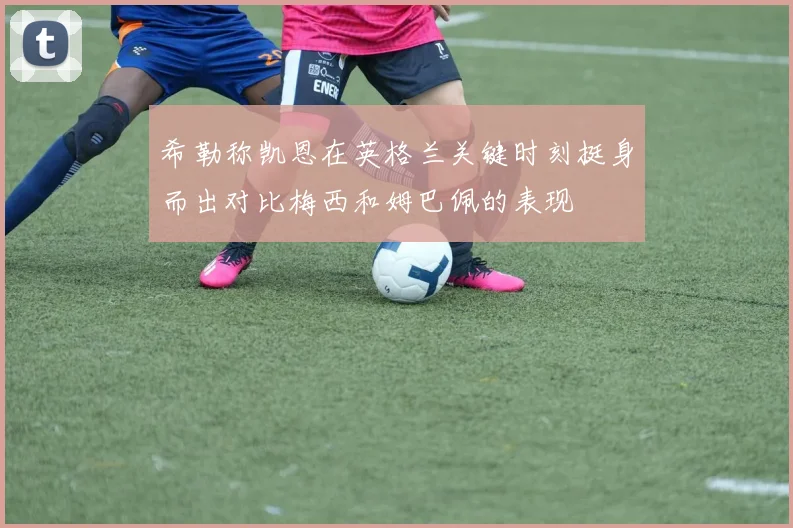 希勒称凯恩在英格兰关键时刻挺身而出对比梅西和姆巴佩的表现