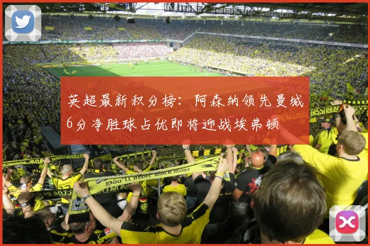 英超最新积分榜：阿森纳领先曼城6分净胜球占优即将迎战埃弗顿