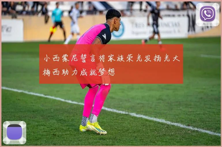 小西蒙尼誓言将家族荣光发扬光大梅西助力成就梦想