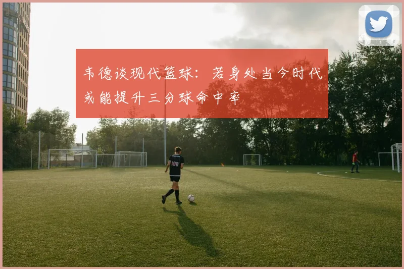 韦德谈现代篮球：若身处当今时代或能提升三分球命中率