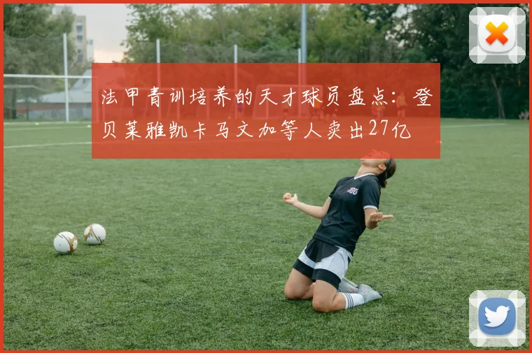 法甲青训培养的天才球员盘点：登贝莱雅凯卡马文加等人卖出27亿