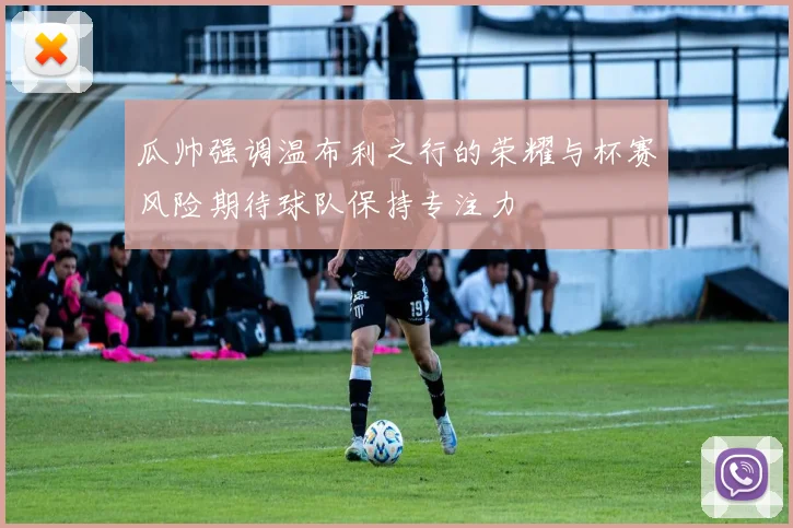 瓜帅强调温布利之行的荣耀与杯赛风险期待球队保持专注力