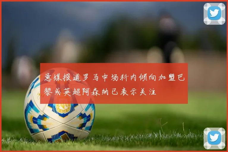 意媒报道罗马中场科内倾向加盟巴黎或英超阿森纳已表示关注